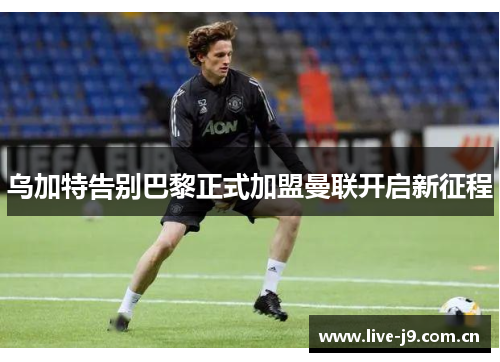 乌加特告别巴黎正式加盟曼联开启新征程 乌加特告别巴黎正式加盟曼联开启新征程